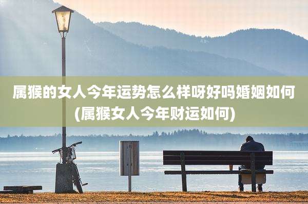 属猴的女人今年运势怎么样呀好吗婚姻如何(属猴女人今年财运如何)