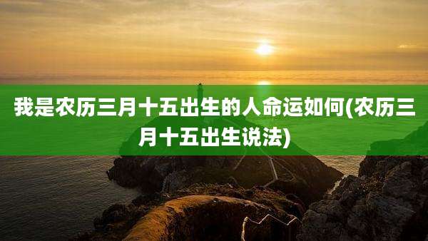 我是农历三月十五出生的人命运如何(农历三月十五出生说法)