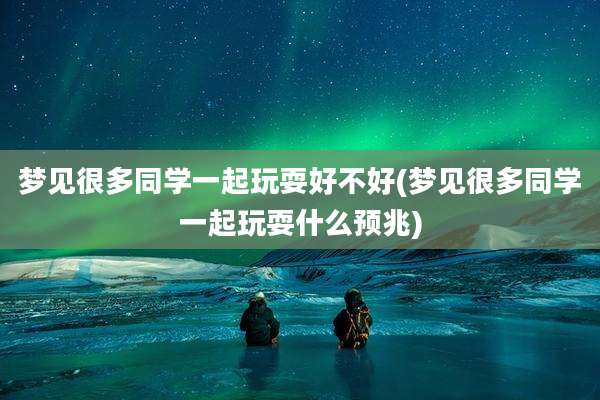 梦见很多同学一起玩耍好不好(梦见很多同学一起玩耍什么预兆)