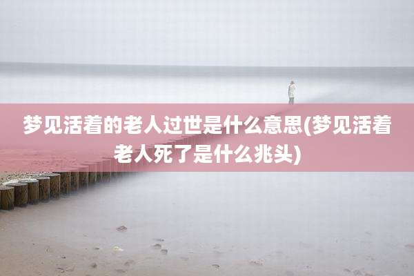 梦见活着的老人过世是什么意思(梦见活着老人死了是什么兆头)