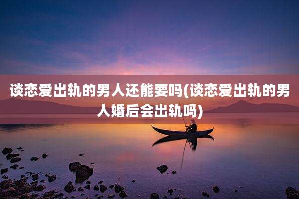 谈恋爱出轨的男人还能要吗(谈恋爱出轨的男人婚后会出轨吗)