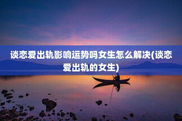 谈恋爱出轨影响运势吗女生怎么解决(谈恋爱出轨的女生)