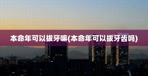 本命年可以拔牙嘛(本命年可以拔牙齿吗)