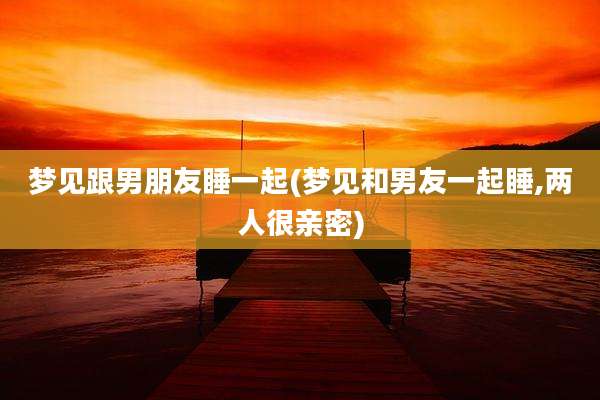 梦见跟男朋友睡一起(梦见和男友一起睡,两人很亲密)