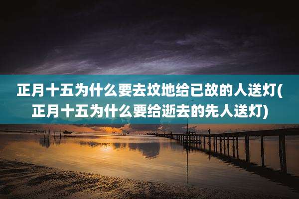 正月十五为什么要去坟地给已故的人送灯(正月十五为什么要给逝去的先人送灯)
