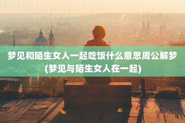 梦见和陌生女人一起吃饭什么意思周公解梦(梦见与陌生女人在一起)