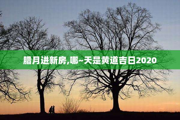 腊月进新房,哪~天是黄道吉日2020