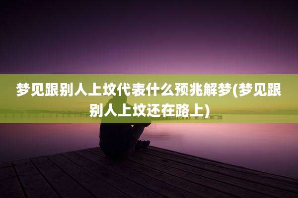 梦见跟别人上坟代表什么预兆解梦(梦见跟别人上坟还在路上)