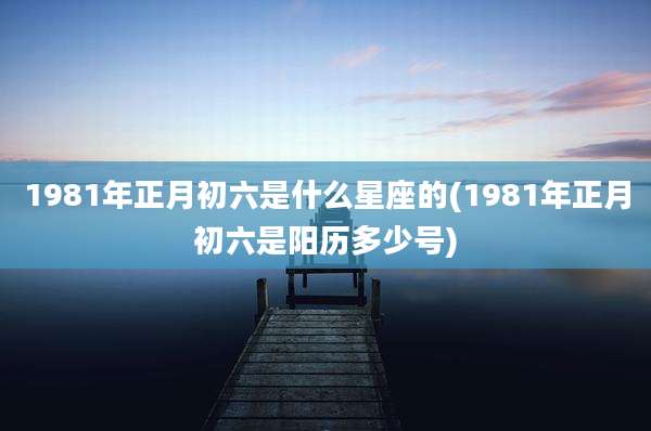 1981年正月初六是什么星座的(1981年正月初六是阳历多少号)