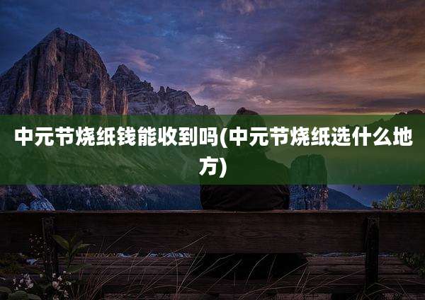 中元节烧纸钱能收到吗(中元节烧纸选什么地方)