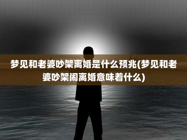梦见和老婆吵架离婚是什么预兆(梦见和老婆吵架闹离婚意味着什么)