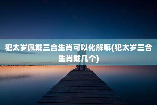 犯太岁佩戴三合生肖可以化解嘛(犯太岁三合生肖戴几个)