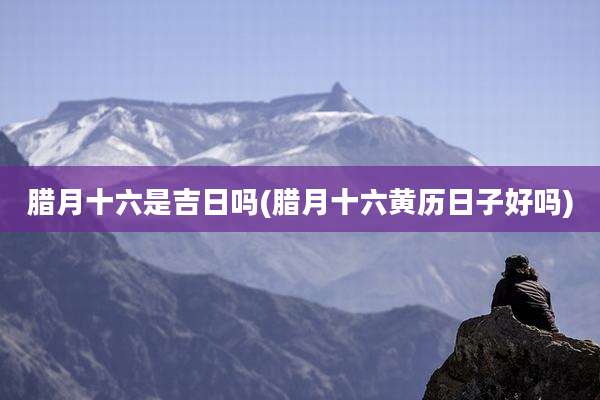 腊月十六是吉日吗(腊月十六黄历日子好吗)