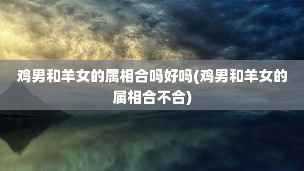 鸡男和羊女的属相合吗好吗(鸡男和羊女的属相合不合)
