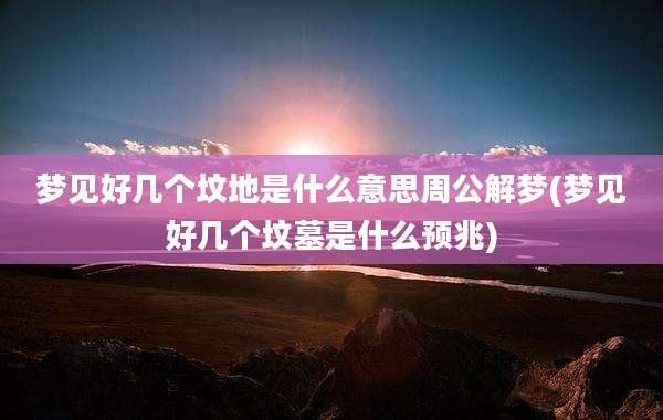 梦见好几个坟地是什么意思周公解梦(梦见好几个坟墓是什么预兆)