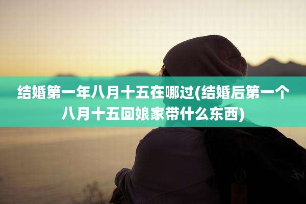 结婚第一年八月十五在哪过(结婚后第一个八月十五回娘家带什么东西)