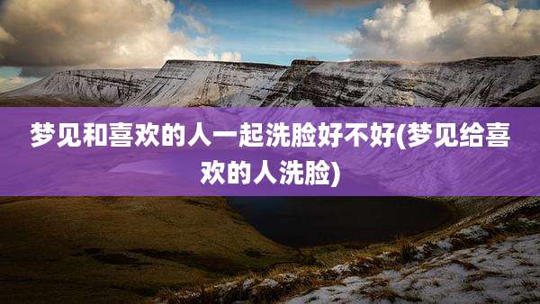 梦见和喜欢的人一起洗脸好不好(梦见给喜欢的人洗脸)