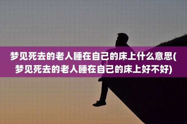 梦见死去的老人睡在自己的床上什么意思(梦见死去的老人睡在自己的床上好不好)