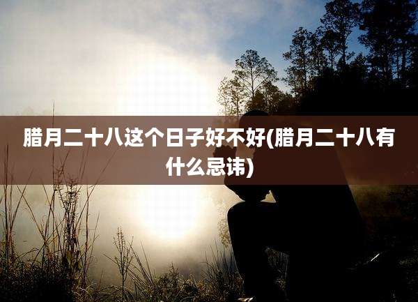 腊月二十八这个日子好不好(腊月二十八有什么忌讳)