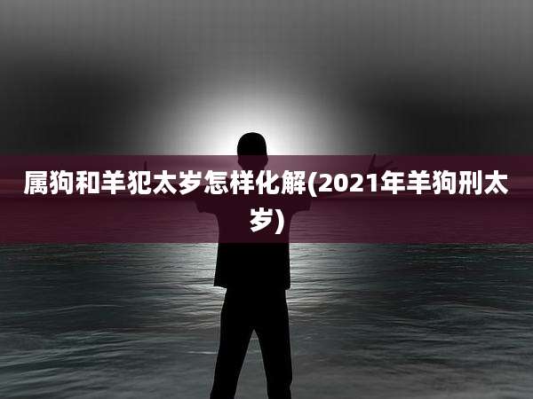 属狗和羊犯太岁怎样化解(2021年羊狗刑太岁)