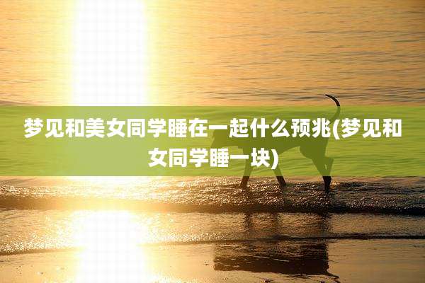 梦见和美女同学睡在一起什么预兆(梦见和女同学睡一块)