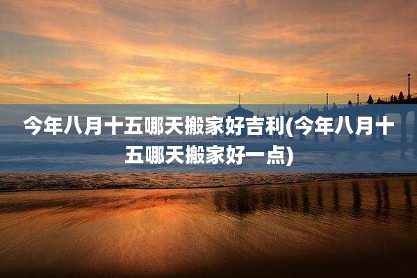 今年八月十五哪天搬家好吉利(今年八月十五哪天搬家好一点)