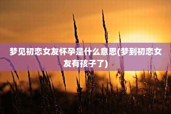 梦见初恋女友怀孕是什么意思(梦到初恋女友有孩子了)