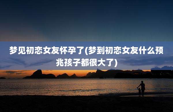 梦见初恋女友怀孕了(梦到初恋女友什么预兆孩子都很大了)