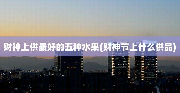 财神上供最好的五种水果(财神节上什么供品)