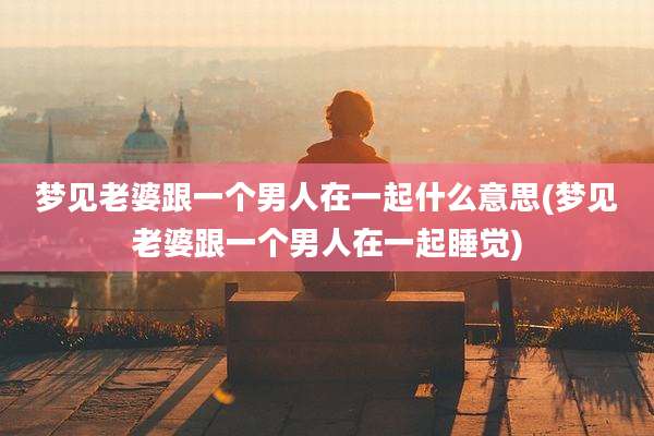 梦见老婆跟一个男人在一起什么意思(梦见老婆跟一个男人在一起睡觉)