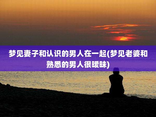 梦见妻子和认识的男人在一起(梦见老婆和熟悉的男人很暧昧)