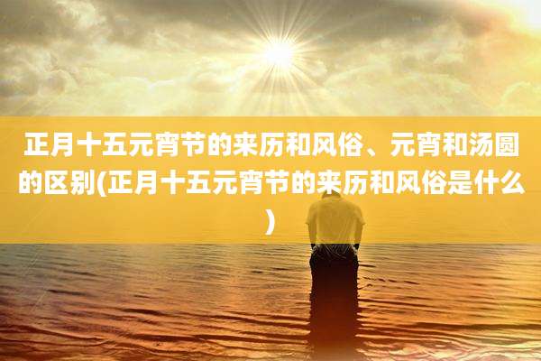 正月十五元宵节的来历和风俗、元宵和汤圆的区别(正月十五元宵节的来历和风俗是什么)