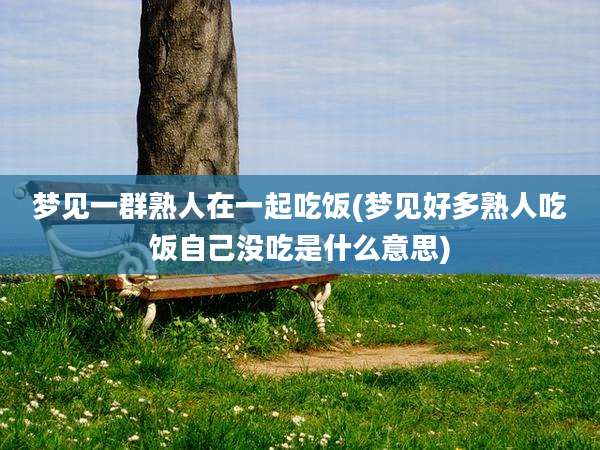 梦见一群熟人在一起吃饭(梦见好多熟人吃饭自己没吃是什么意思)