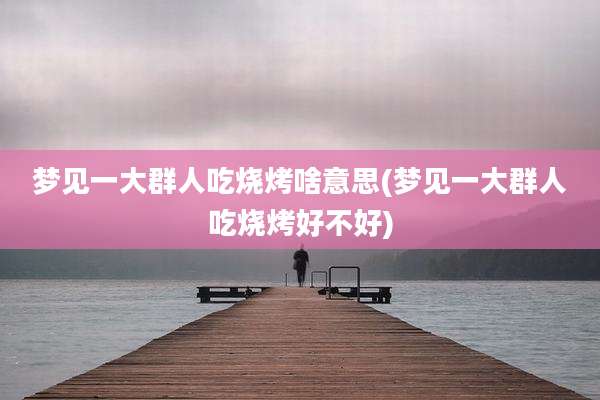 梦见一大群人吃烧烤啥意思(梦见一大群人吃烧烤好不好)