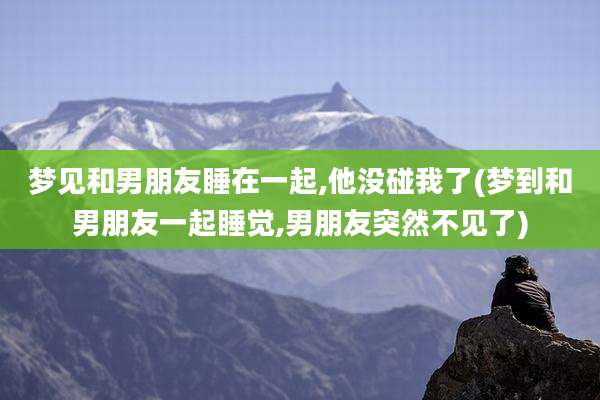 梦见和男朋友睡在一起,他没碰我了(梦到和男朋友一起睡觉,男朋友突然不见了)