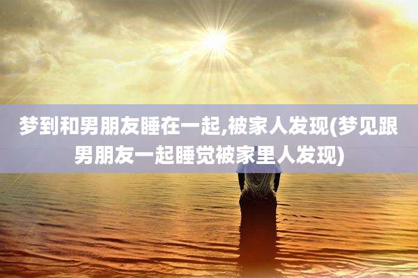 梦到和男朋友睡在一起,被家人发现(梦见跟男朋友一起睡觉被家里人发现)