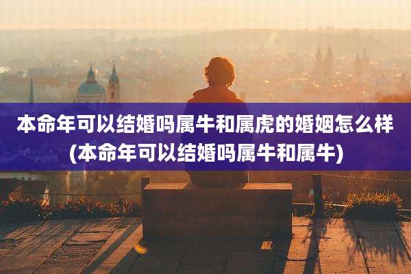 本命年可以结婚吗属牛和属虎的婚姻怎么样(本命年可以结婚吗属牛和属牛)
