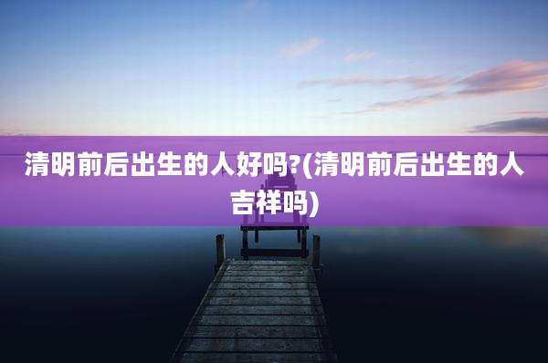清明前后出生的人好吗?(清明前后出生的人吉祥吗)