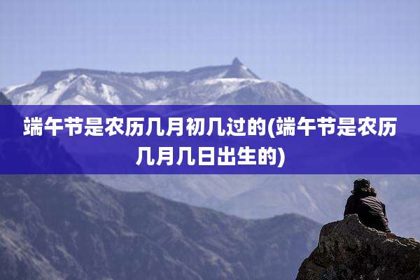 端午节是农历几月初几过的(端午节是农历几月几日出生的)