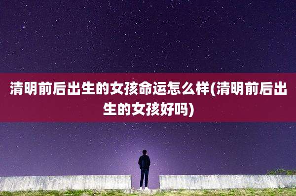 清明前后出生的女孩命运怎么样(清明前后出生的女孩好吗)