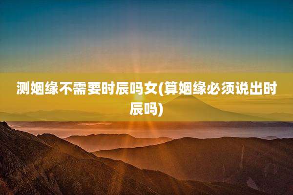 测姻缘不需要时辰吗女(算姻缘必须说出时辰吗)