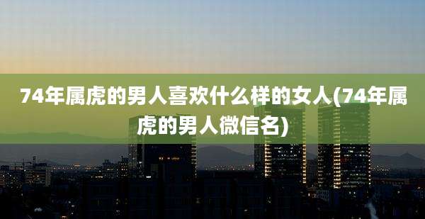 74年属虎的男人喜欢什么样的女人(74年属虎的男人微信名)