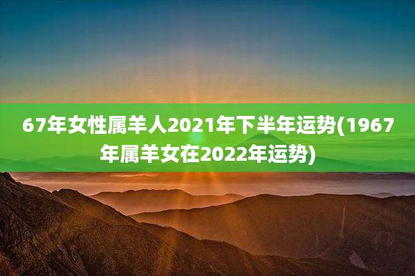 67年女性属羊人2021年下半年运势(1967年属羊女在2022年运势)