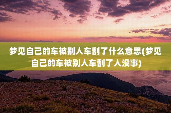 梦见自己的车被别人车刮了什么意思(梦见自己的车被别人车刮了人没事)