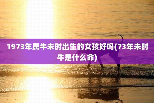 1973年属牛未时出生的女孩好吗(73年未时牛是什么命)