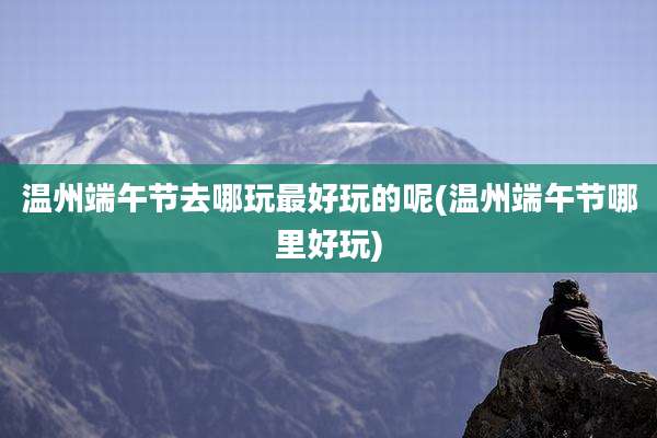 温州端午节去哪玩最好玩的呢(温州端午节哪里好玩)