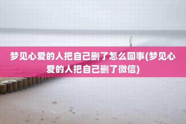 梦见心爱的人把自己删了怎么回事(梦见心爱的人把自己删了微信)