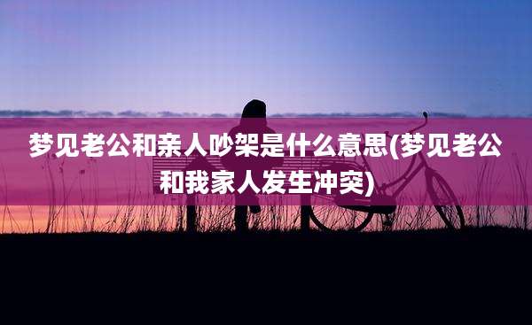 梦见老公和亲人吵架是什么意思(梦见老公和我家人发生冲突)