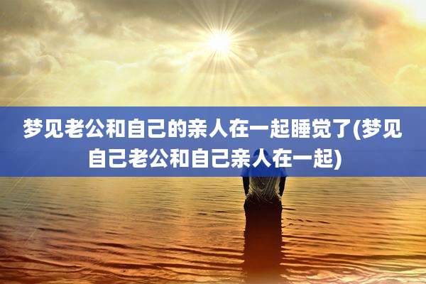 梦见老公和自己的亲人在一起睡觉了(梦见自己老公和自己亲人在一起)