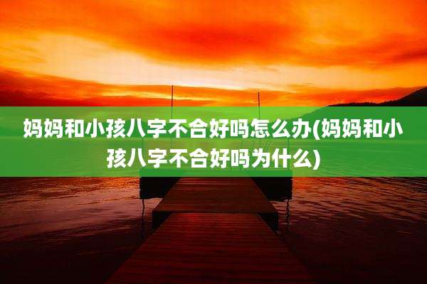 妈妈和小孩八字不合好吗怎么办(妈妈和小孩八字不合好吗为什么)
